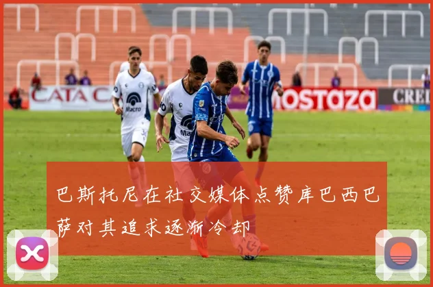 巴斯托尼在社交媒体点赞库巴西巴萨对其追求逐渐冷却